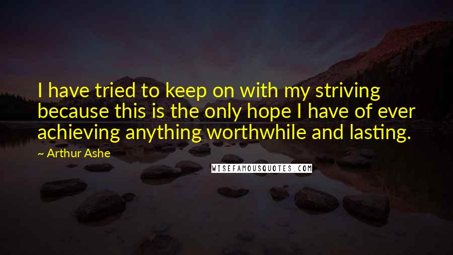 Arthur Ashe Quotes: I have tried to keep on with my striving because this is the only hope I have of ever achieving anything worthwhile and lasting.