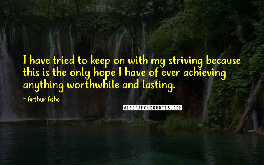 Arthur Ashe Quotes: I have tried to keep on with my striving because this is the only hope I have of ever achieving anything worthwhile and lasting.