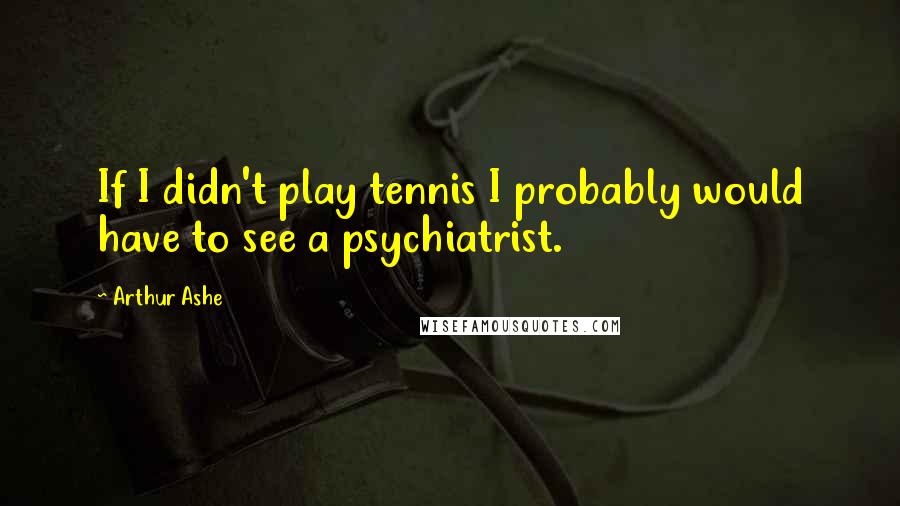 Arthur Ashe Quotes: If I didn't play tennis I probably would have to see a psychiatrist.