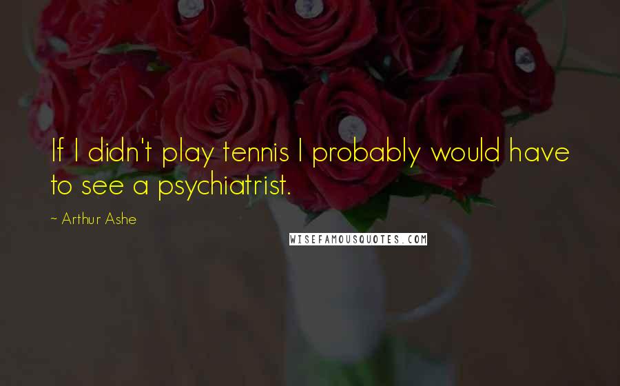 Arthur Ashe Quotes: If I didn't play tennis I probably would have to see a psychiatrist.