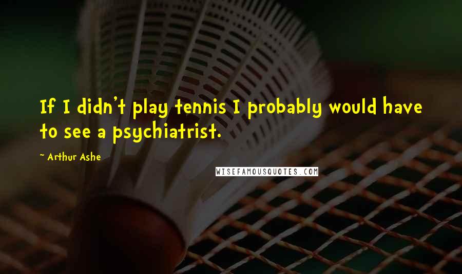 Arthur Ashe Quotes: If I didn't play tennis I probably would have to see a psychiatrist.