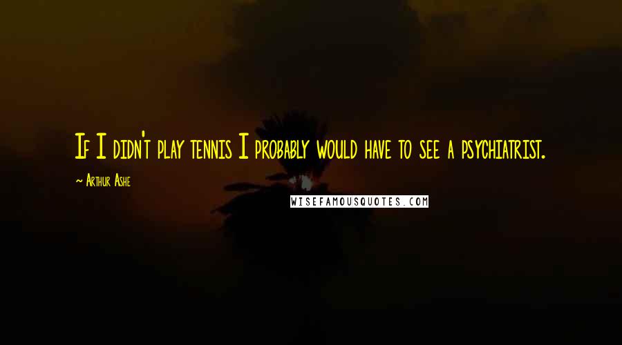 Arthur Ashe Quotes: If I didn't play tennis I probably would have to see a psychiatrist.