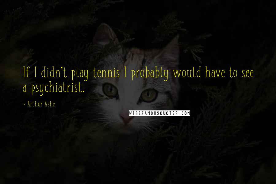 Arthur Ashe Quotes: If I didn't play tennis I probably would have to see a psychiatrist.