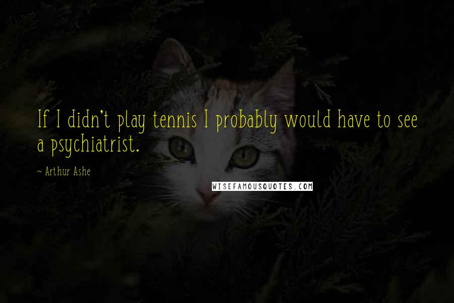 Arthur Ashe Quotes: If I didn't play tennis I probably would have to see a psychiatrist.