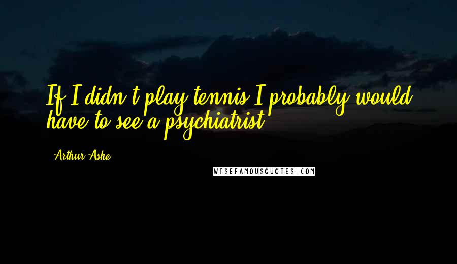 Arthur Ashe Quotes: If I didn't play tennis I probably would have to see a psychiatrist.