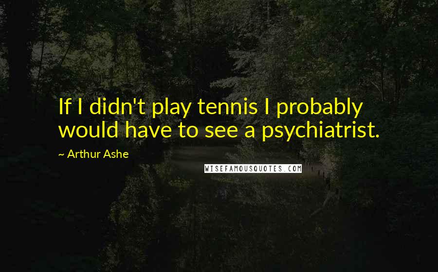 Arthur Ashe Quotes: If I didn't play tennis I probably would have to see a psychiatrist.