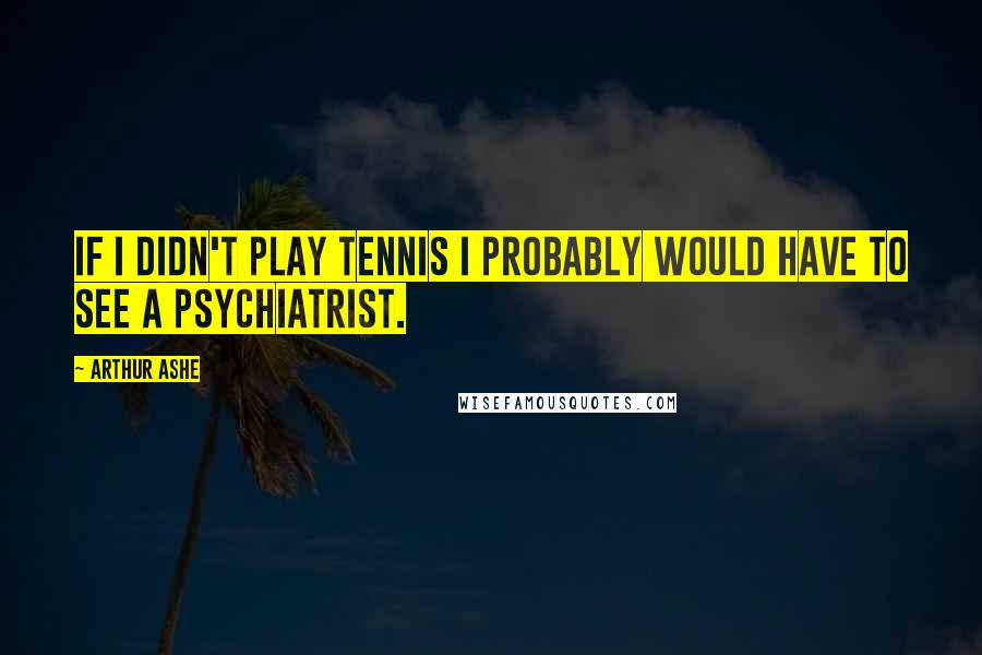 Arthur Ashe Quotes: If I didn't play tennis I probably would have to see a psychiatrist.