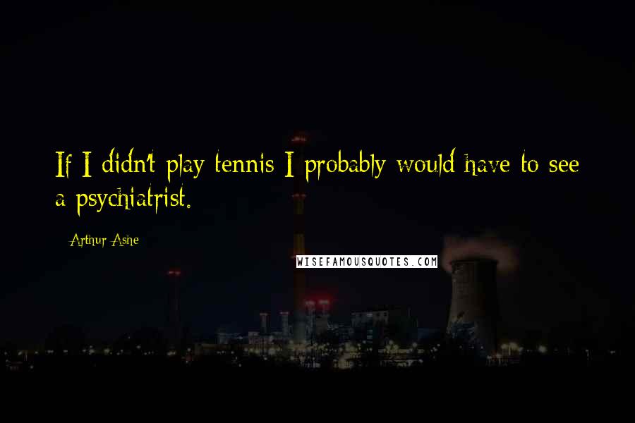 Arthur Ashe Quotes: If I didn't play tennis I probably would have to see a psychiatrist.