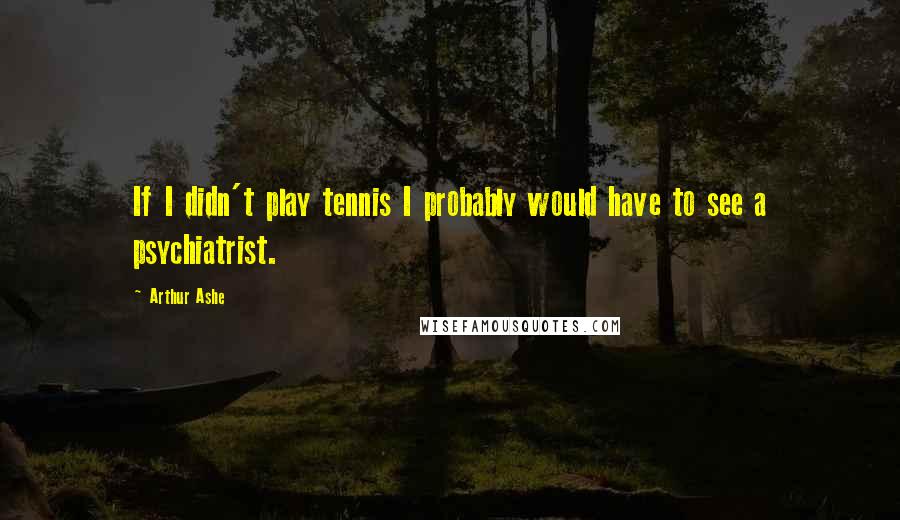 Arthur Ashe Quotes: If I didn't play tennis I probably would have to see a psychiatrist.