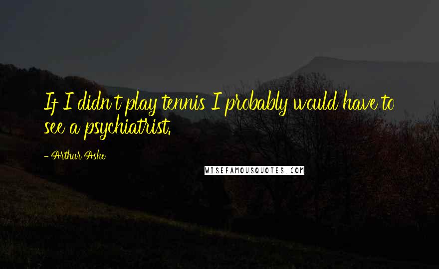 Arthur Ashe Quotes: If I didn't play tennis I probably would have to see a psychiatrist.