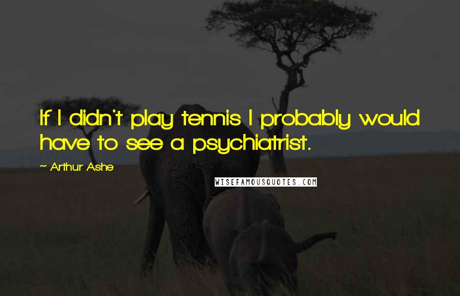 Arthur Ashe Quotes: If I didn't play tennis I probably would have to see a psychiatrist.