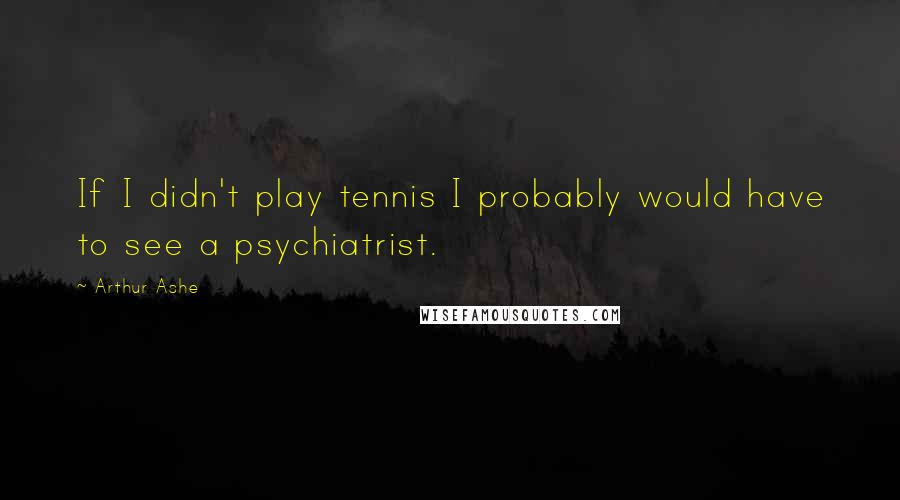 Arthur Ashe Quotes: If I didn't play tennis I probably would have to see a psychiatrist.