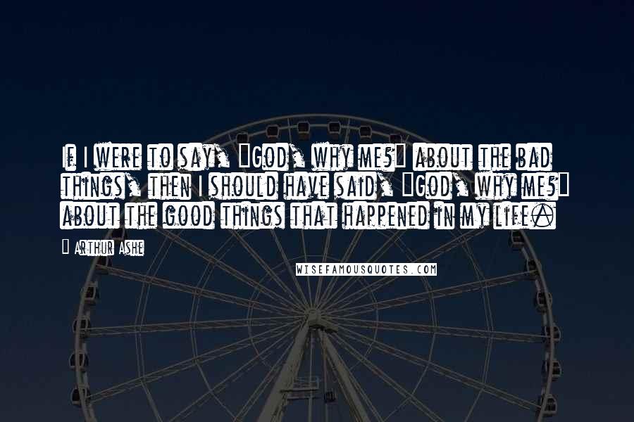 Arthur Ashe Quotes: If I were to say, "God, why me?" about the bad things, then I should have said, "God, why me?" about the good things that happened in my life.