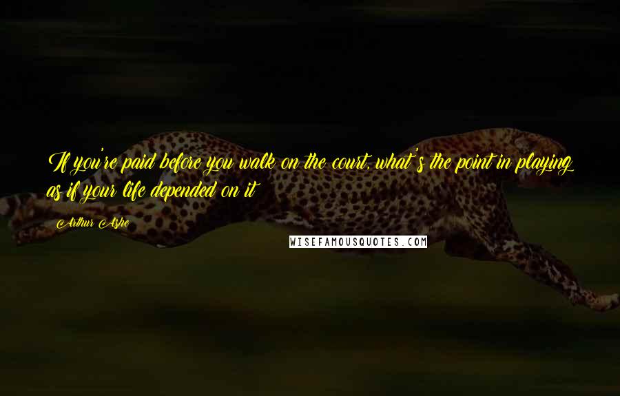 Arthur Ashe Quotes: If you're paid before you walk on the court, what's the point in playing as if your life depended on it?