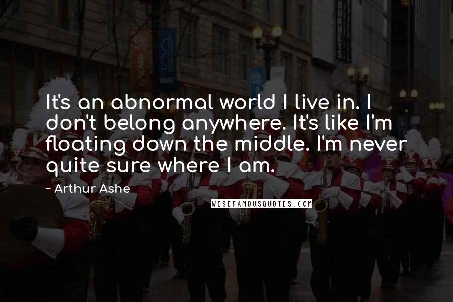 Arthur Ashe Quotes: It's an abnormal world I live in. I don't belong anywhere. It's like I'm floating down the middle. I'm never quite sure where I am.