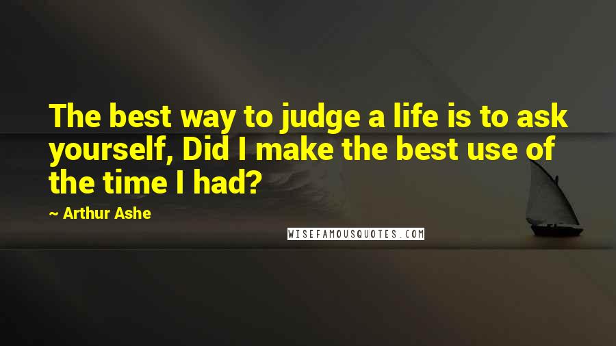 Arthur Ashe Quotes: The best way to judge a life is to ask yourself, Did I make the best use of the time I had?