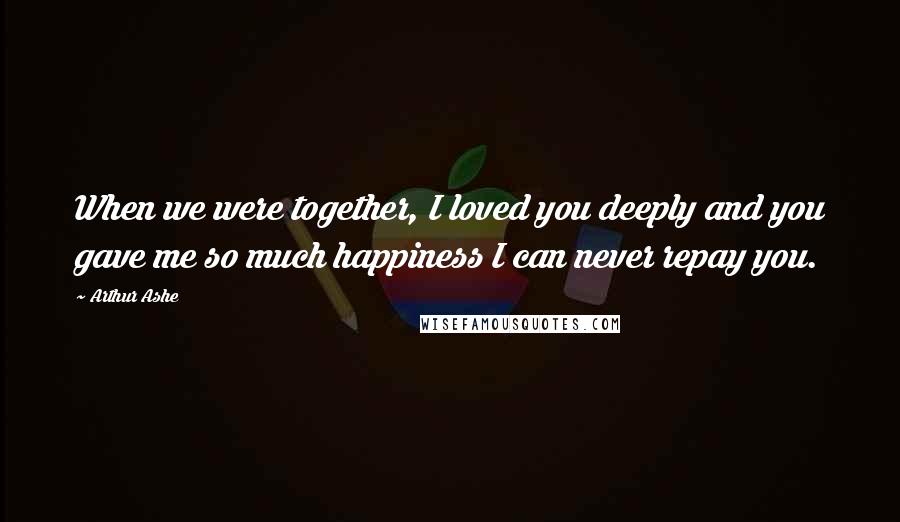 Arthur Ashe Quotes: When we were together, I loved you deeply and you gave me so much happiness I can never repay you.