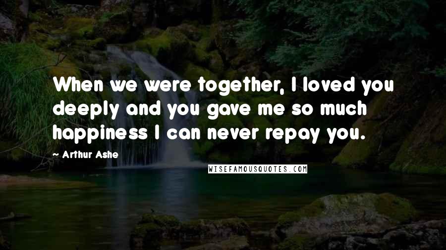 Arthur Ashe Quotes: When we were together, I loved you deeply and you gave me so much happiness I can never repay you.