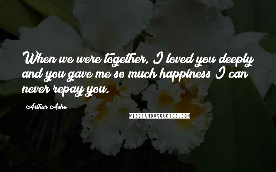 Arthur Ashe Quotes: When we were together, I loved you deeply and you gave me so much happiness I can never repay you.