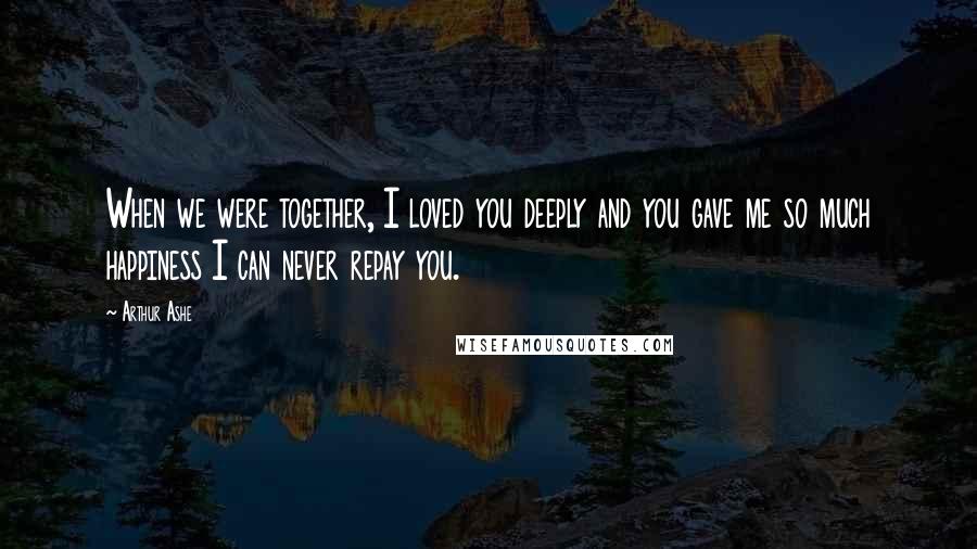 Arthur Ashe Quotes: When we were together, I loved you deeply and you gave me so much happiness I can never repay you.