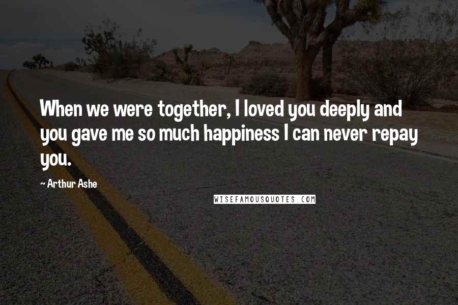Arthur Ashe Quotes: When we were together, I loved you deeply and you gave me so much happiness I can never repay you.