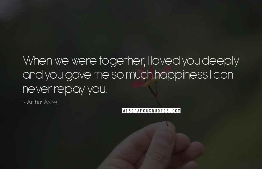 Arthur Ashe Quotes: When we were together, I loved you deeply and you gave me so much happiness I can never repay you.