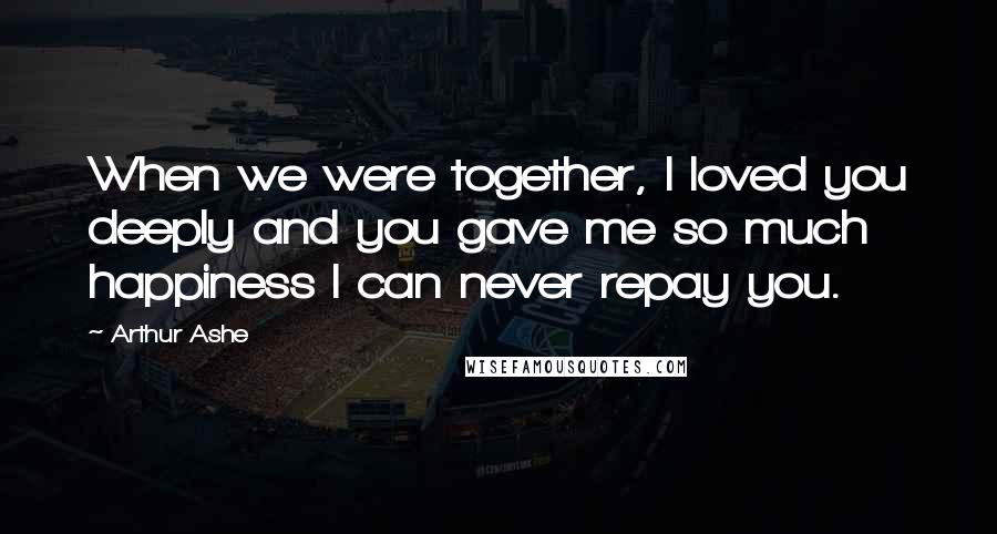 Arthur Ashe Quotes: When we were together, I loved you deeply and you gave me so much happiness I can never repay you.