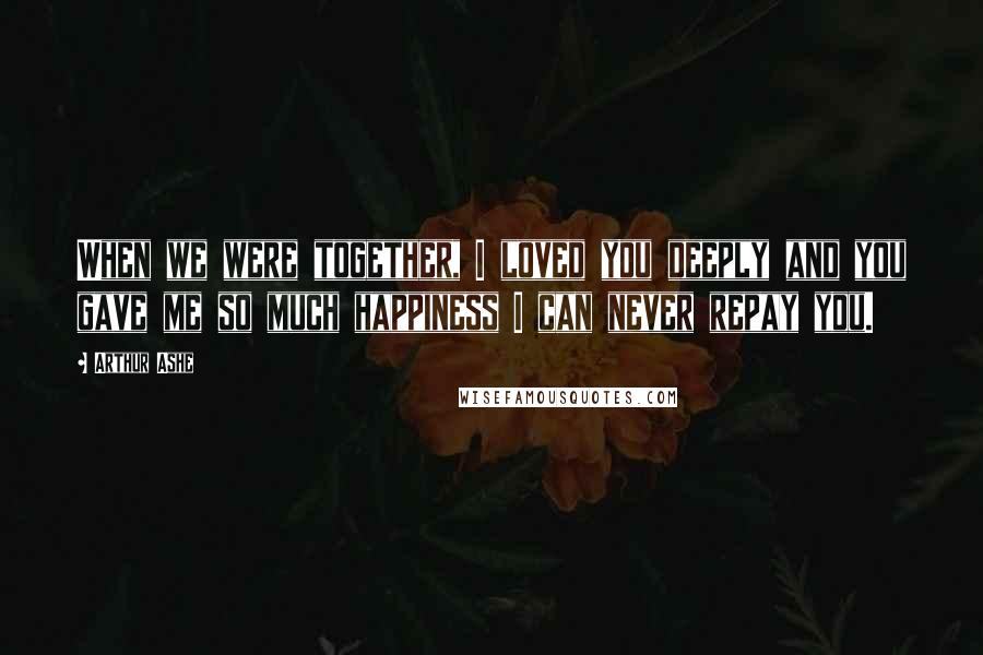 Arthur Ashe Quotes: When we were together, I loved you deeply and you gave me so much happiness I can never repay you.