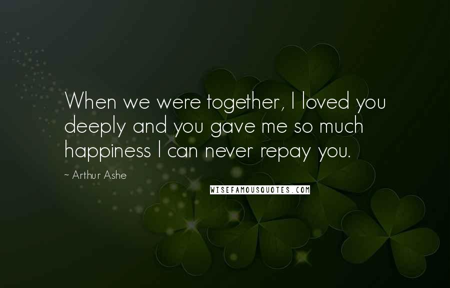 Arthur Ashe Quotes: When we were together, I loved you deeply and you gave me so much happiness I can never repay you.