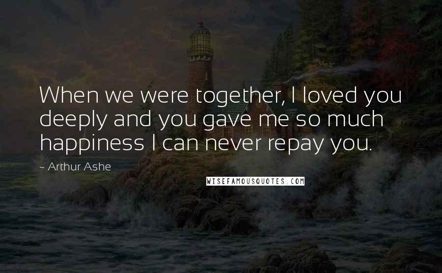 Arthur Ashe Quotes: When we were together, I loved you deeply and you gave me so much happiness I can never repay you.
