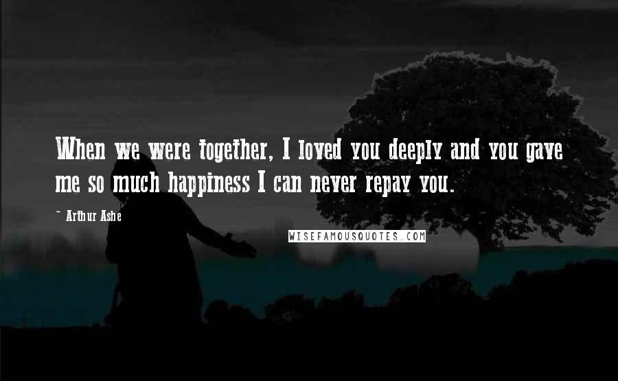 Arthur Ashe Quotes: When we were together, I loved you deeply and you gave me so much happiness I can never repay you.