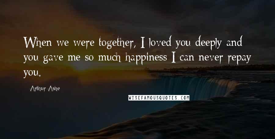 Arthur Ashe Quotes: When we were together, I loved you deeply and you gave me so much happiness I can never repay you.