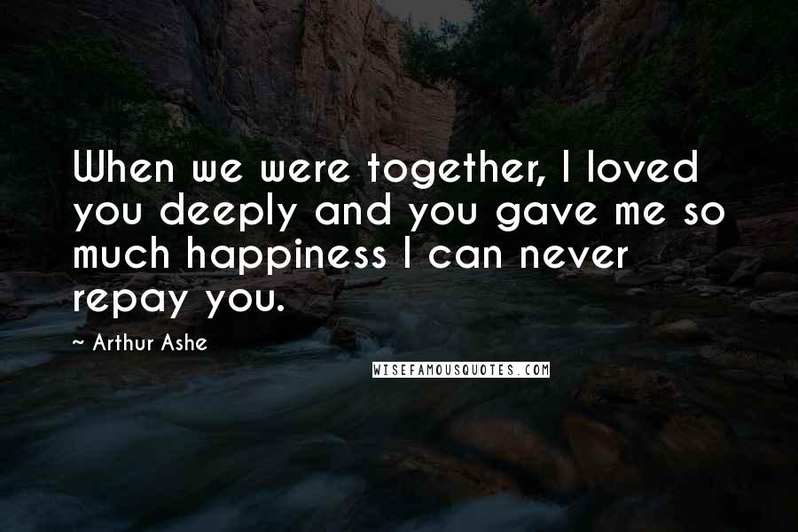 Arthur Ashe Quotes: When we were together, I loved you deeply and you gave me so much happiness I can never repay you.