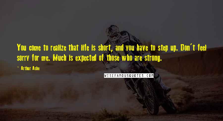 Arthur Ashe Quotes: You come to realize that life is short, and you have to step up. Don't feel sorry for me. Much is expected of those who are strong.