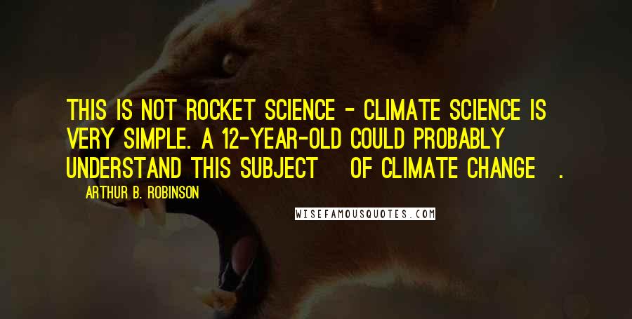 Arthur B. Robinson Quotes: This is not rocket science - climate science is very simple. A 12-year-old could probably understand this subject [of climate change].