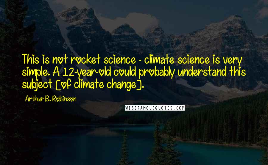 Arthur B. Robinson Quotes: This is not rocket science - climate science is very simple. A 12-year-old could probably understand this subject [of climate change].