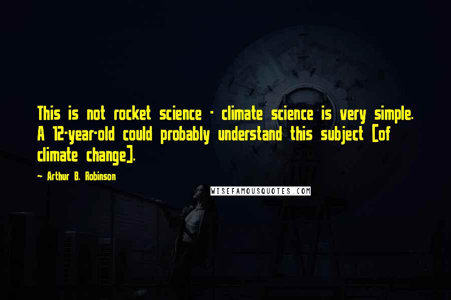 Arthur B. Robinson Quotes: This is not rocket science - climate science is very simple. A 12-year-old could probably understand this subject [of climate change].