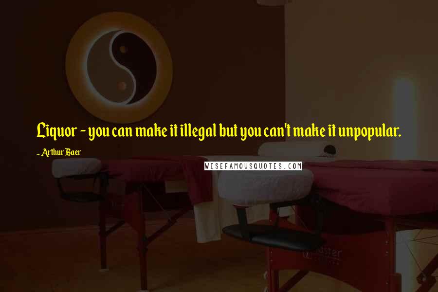 Arthur Baer Quotes: Liquor - you can make it illegal but you can't make it unpopular.