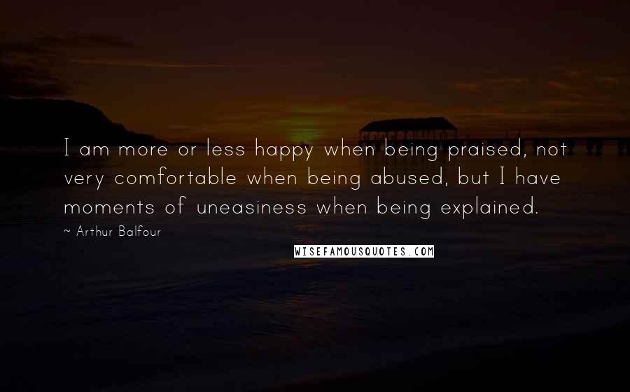 Arthur Balfour Quotes: I am more or less happy when being praised, not very comfortable when being abused, but I have moments of uneasiness when being explained.