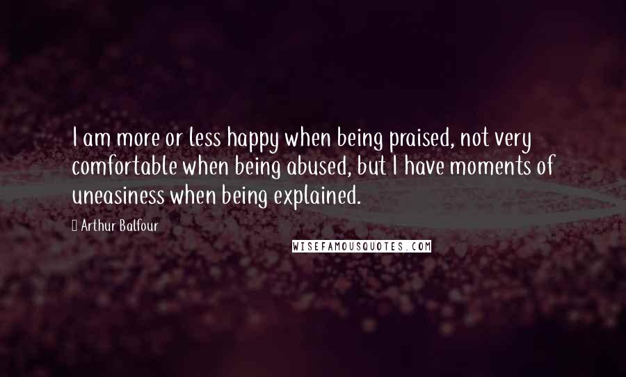 Arthur Balfour Quotes: I am more or less happy when being praised, not very comfortable when being abused, but I have moments of uneasiness when being explained.