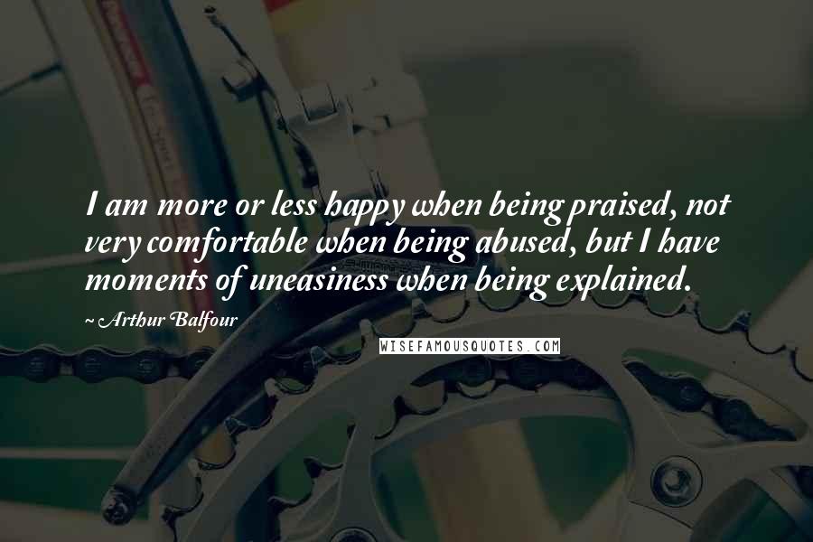 Arthur Balfour Quotes: I am more or less happy when being praised, not very comfortable when being abused, but I have moments of uneasiness when being explained.