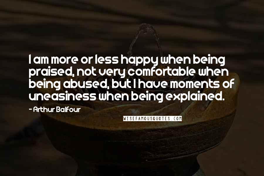 Arthur Balfour Quotes: I am more or less happy when being praised, not very comfortable when being abused, but I have moments of uneasiness when being explained.