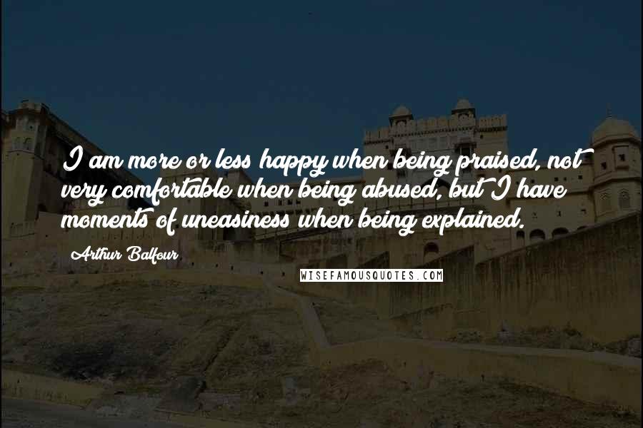 Arthur Balfour Quotes: I am more or less happy when being praised, not very comfortable when being abused, but I have moments of uneasiness when being explained.
