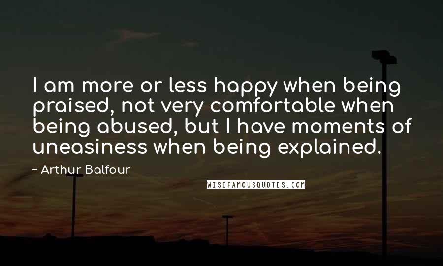 Arthur Balfour Quotes: I am more or less happy when being praised, not very comfortable when being abused, but I have moments of uneasiness when being explained.