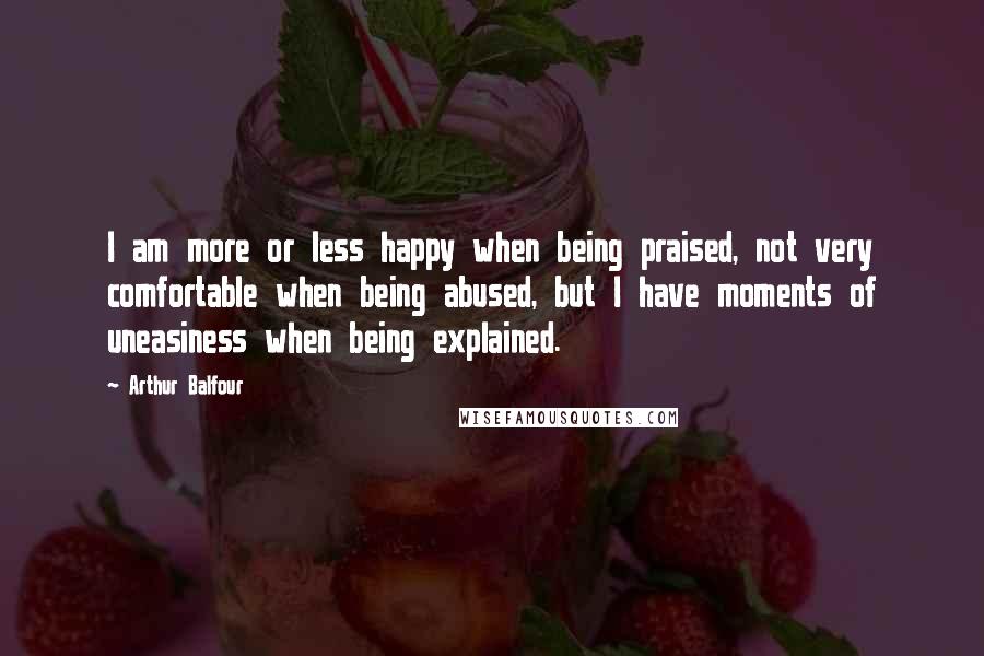 Arthur Balfour Quotes: I am more or less happy when being praised, not very comfortable when being abused, but I have moments of uneasiness when being explained.