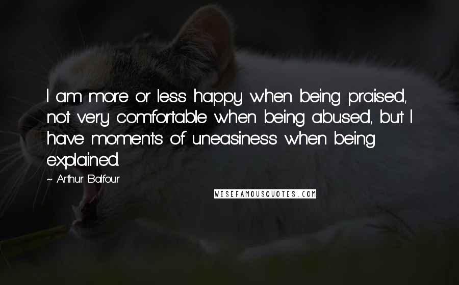 Arthur Balfour Quotes: I am more or less happy when being praised, not very comfortable when being abused, but I have moments of uneasiness when being explained.