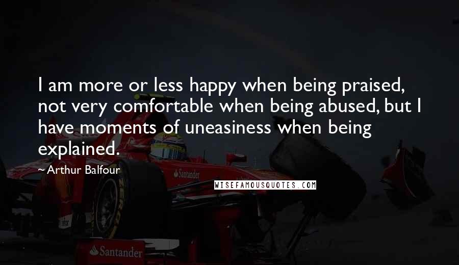 Arthur Balfour Quotes: I am more or less happy when being praised, not very comfortable when being abused, but I have moments of uneasiness when being explained.
