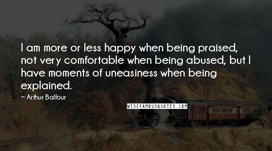 Arthur Balfour Quotes: I am more or less happy when being praised, not very comfortable when being abused, but I have moments of uneasiness when being explained.