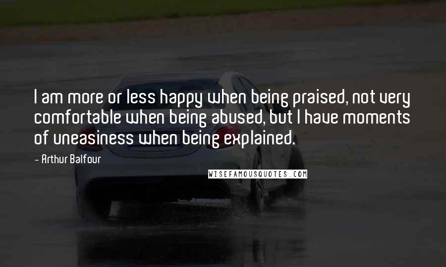 Arthur Balfour Quotes: I am more or less happy when being praised, not very comfortable when being abused, but I have moments of uneasiness when being explained.