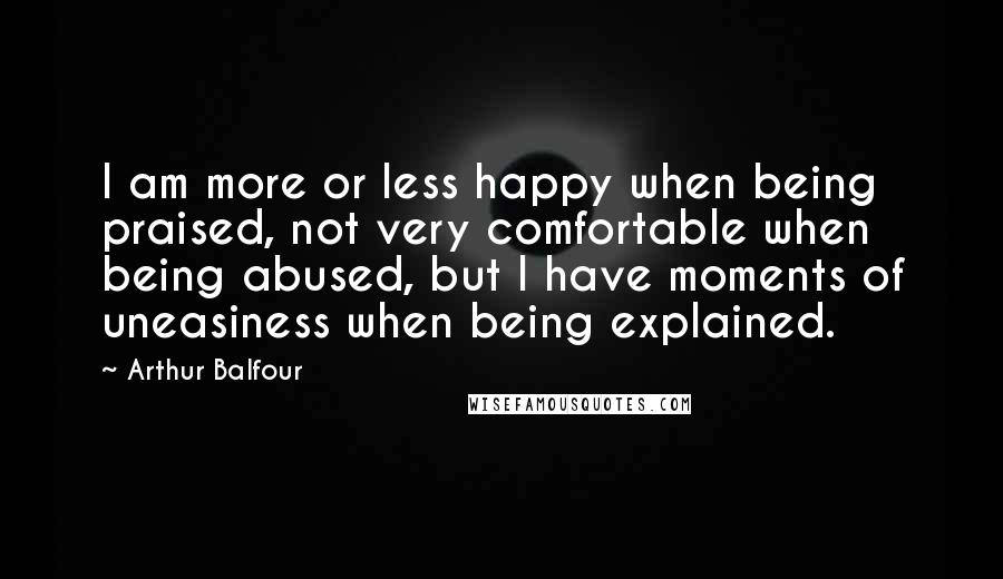 Arthur Balfour Quotes: I am more or less happy when being praised, not very comfortable when being abused, but I have moments of uneasiness when being explained.